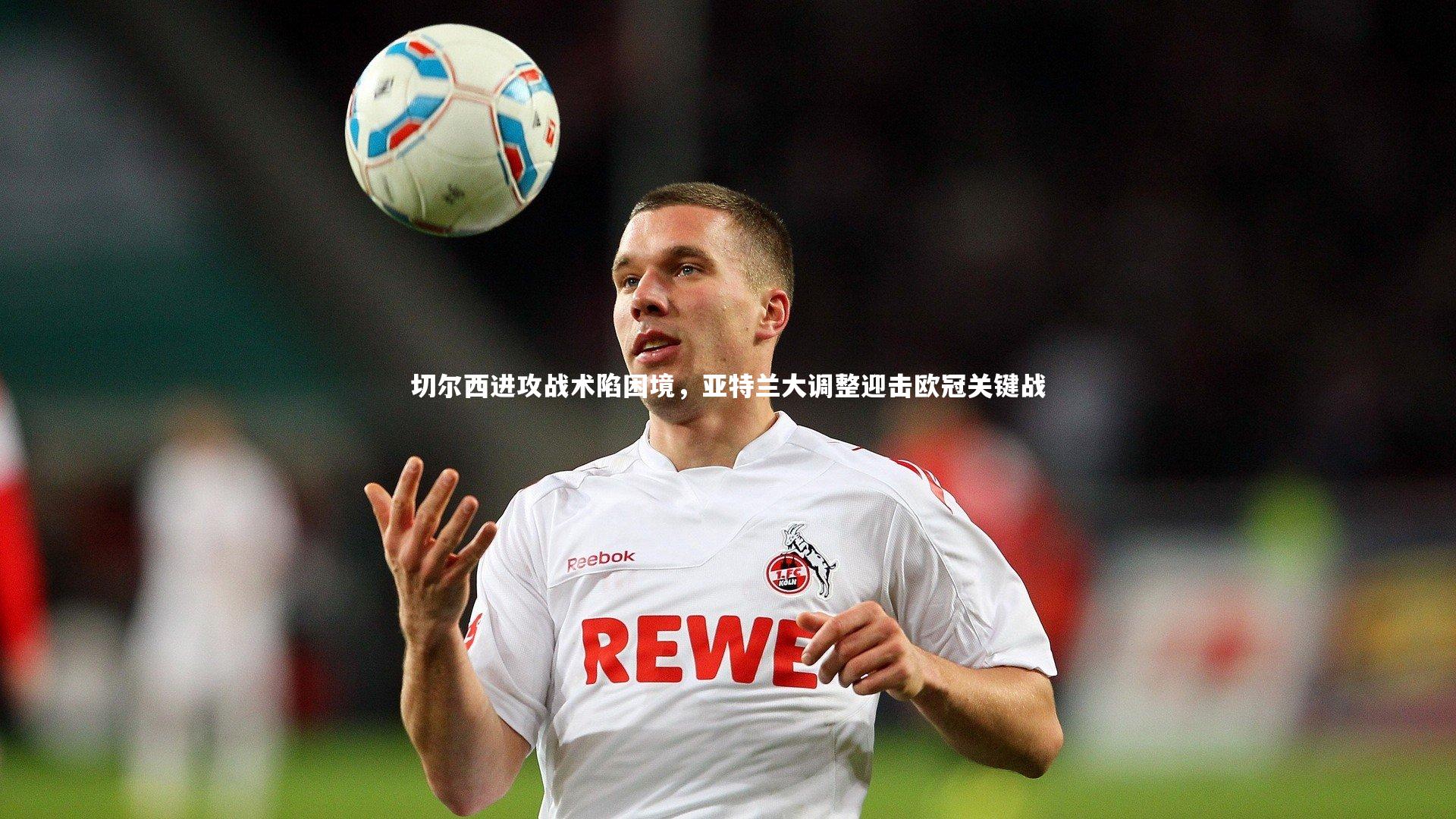 切尔西进攻战术陷困境，亚特兰大调整迎击欧冠关键战
