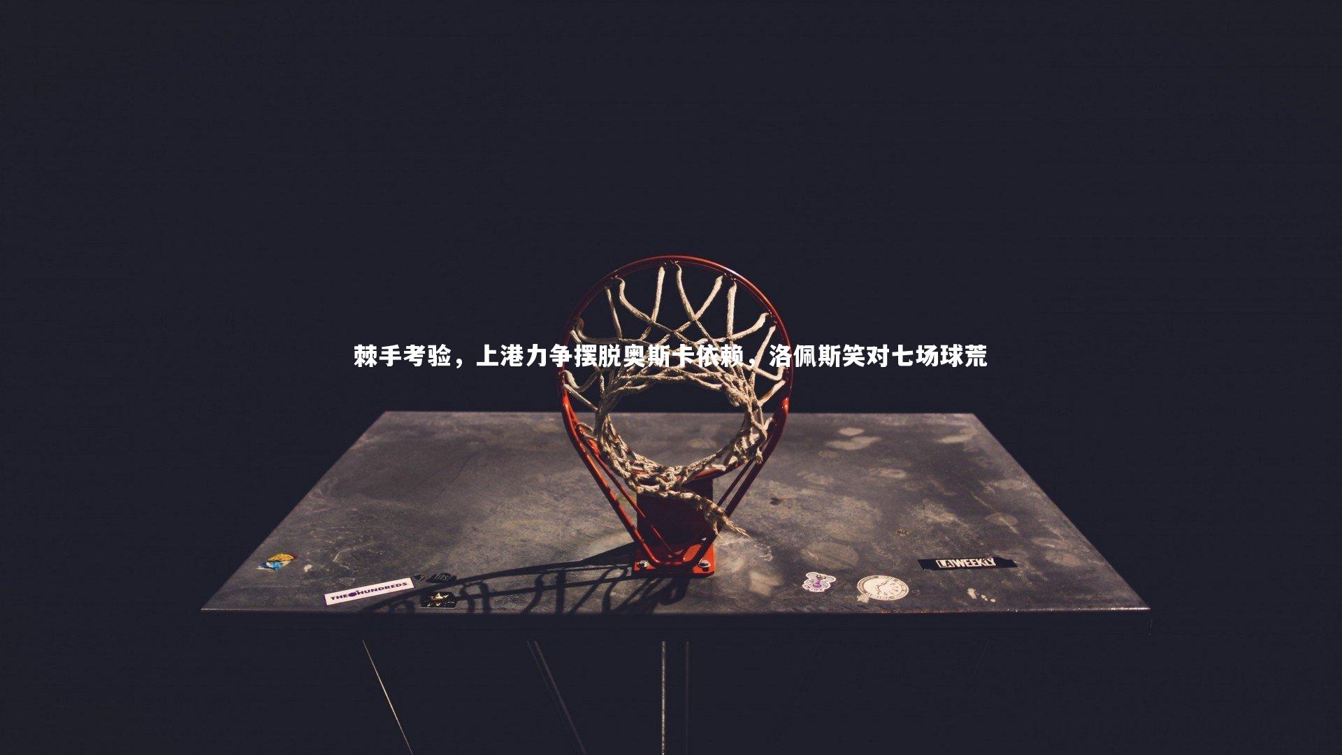 爱游戏官方入口-棘手考验，上港力争摆脱奥斯卡依赖，洛佩斯笑对七场球荒